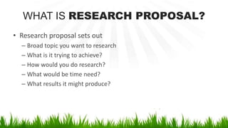 WHAT IS RESEARCH PROPOSAL?
• Research proposal sets out
– Broad topic you want to research
– What is it trying to achieve?
– How would you do research?
– What would be time need?
– What results it might produce?
 