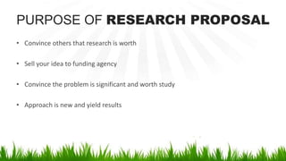 PURPOSE OF RESEARCH PROPOSAL
• Convince others that research is worth
• Sell your idea to funding agency
• Convince the problem is significant and worth study
• Approach is new and yield results
 