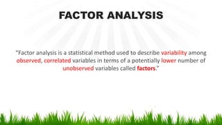 FACTOR ANALYSIS
“Factor analysis is a statistical method used to describe variability among
observed, correlated variables in terms of a potentially lower number of
unobserved variables called factors.”
 
