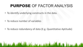 PURPOSE OF FACTOR ANALYSIS
• To identify underlying constructs in the data.
• To reduce number of variables
• To reduce redundancy of data (E.g. Quantitative Aptitude)
 