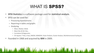 WHAT IS SPSS?
• SPSS Statistics is a software package used for statistical analysis.
• SPSS can be used for:
– Processing Questionnaire
– Reporting in tables and graphs
– Analyzing
• Mean, Median, Mode
• Mean Dev & Std. Dev.,
• Correlation & Regression,
• Chi Square, T-Test, Z-test, ANOVA, MANOVA, Factor Analysis, Cluster Analysis, Multidimensional Scaling etc.
• Founded in 1968 and acquired by IBM in 2009.
 