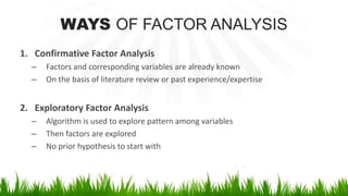 WAYS OF FACTOR ANALYSIS
1. Confirmative Factor Analysis
– Factors and corresponding variables are already known
– On the basis of literature review or past experience/expertise
2. Exploratory Factor Analysis
– Algorithm is used to explore pattern among variables
– Then factors are explored
– No prior hypothesis to start with
 