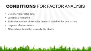 CONDITIONS FOR FACTOR ANALYSIS
• Use interval or ratio data
• Variables are related
• Sufficient number of variables (min 4-5 variables for one factor)
• Large no of observations
• All variables should be normally distributed
 