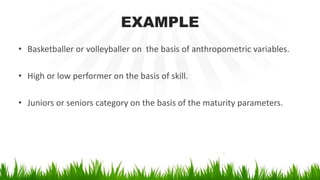 EXAMPLE
• Basketballer or volleyballer on the basis of anthropometric variables.
• High or low performer on the basis of skill.
• Juniors or seniors category on the basis of the maturity parameters.
 
