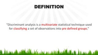DEFINITION
“Discriminant analysis is a multivariate statistical technique used
for classifying a set of observations into pre defined groups.”
 