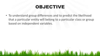 OBJECTIVE
• To understand group differences and to predict the likelihood
that a particular entity will belong to a particular class or group
based on independent variables.
 