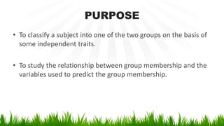 PURPOSE
• To classify a subject into one of the two groups on the basis of
some independent traits.
• To study the relationship between group membership and the
variables used to predict the group membership.
 