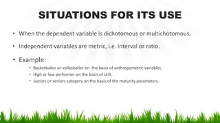 SITUATIONS FOR ITS USE
• When the dependent variable is dichotomous or multichotomous.
• Independent variables are metric, i.e. interval or ratio.
• Example:
• Basketballer or volleyballer on the basis of anthropometric variables.
• High or low performer on the basis of skill.
• Juniors or seniors category on the basis of the maturity parameters.
 