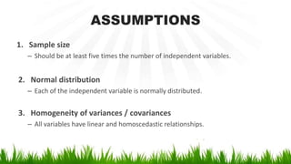 ASSUMPTIONS
1. Sample size
– Should be at least five times the number of independent variables.
2. Normal distribution
– Each of the independent variable is normally distributed.
3. Homogeneity of variances / covariances
– All variables have linear and homoscedastic relationships.
 