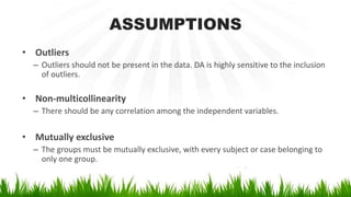 ASSUMPTIONS
• Outliers
– Outliers should not be present in the data. DA is highly sensitive to the inclusion
of outliers.
• Non-multicollinearity
– There should be any correlation among the independent variables.
• Mutually exclusive
– The groups must be mutually exclusive, with every subject or case belonging to
only one group.
 