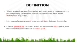 DEFINITION
• “Cluster analysis is a group of multivariate techniques whose primary purpose is to
group objects (e.g., respondents, products, or other entities) based on the
characteristics they possess.”
• It is a means of grouping records based upon attributes that make them similar.
• If plotted geometrically, the objects within the clusters will be close together, while
the distance between clusters will be farther apart.
 