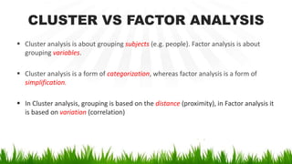 CLUSTER VS FACTOR ANALYSIS
 Cluster analysis is about grouping subjects (e.g. people). Factor analysis is about
grouping variables.
 Cluster analysis is a form of categorization, whereas factor analysis is a form of
simplification.
 In Cluster analysis, grouping is based on the distance (proximity), in Factor analysis it
is based on variation (correlation)
 