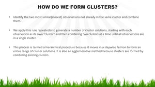 HOW DO WE FORM CLUSTERS?
• Identify the two most similar(closest) observations not already in the same cluster and combine
them.
• We apply this rule repeatedly to generate a number of cluster solutions, starting with each
observation as its own “cluster” and then combining two clusters at a time until all observations are
in a single cluster.
• This process is termed a hierarchical procedure because it moves in a stepwise fashion to form an
entire range of cluster solutions. It is also an agglomerative method because clusters are formed by
combining existing clusters.
 