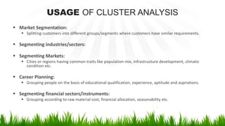 USAGE OF CLUSTER ANALYSIS
 Market Segmentation:
 Splitting customers into different groups/segments where customers have similar requirements.
 Segmenting industries/sectors:
 Segmenting Markets:
 Cities or regions having common traits like population mix, infrastructure development, climatic
condition etc.
 Career Planning:
 Grouping people on the basis of educational qualification, experience, aptitude and aspirations.
 Segmenting financial sectors/instruments:
 Grouping according to raw material cost, financial allocation, seasonability etc.
 