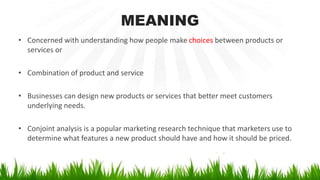 MEANING
• Concerned with understanding how people make choices between products or
services or
• Combination of product and service
• Businesses can design new products or services that better meet customers
underlying needs.
• Conjoint analysis is a popular marketing research technique that marketers use to
determine what features a new product should have and how it should be priced.
 