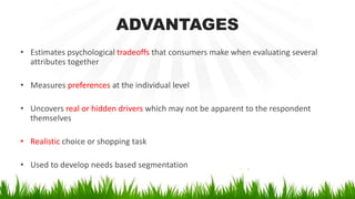 ADVANTAGES
• Estimates psychological tradeoffs that consumers make when evaluating several
attributes together
• Measures preferences at the individual level
• Uncovers real or hidden drivers which may not be apparent to the respondent
themselves
• Realistic choice or shopping task
• Used to develop needs based segmentation
 