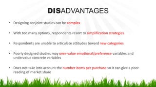 DISADVANTAGES
• Designing conjoint studies can be complex
• With too many options, respondents resort to simplification strategies
• Respondents are unable to articulate attitudes toward new categories
• Poorly designed studies may over-value emotional/preference variables and
undervalue concrete variables
• Does not take into account the number items per purchase so it can give a poor
reading of market share
 