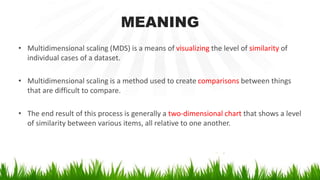 MEANING
• Multidimensional scaling (MDS) is a means of visualizing the level of similarity of
individual cases of a dataset.
• Multidimensional scaling is a method used to create comparisons between things
that are difficult to compare.
• The end result of this process is generally a two-dimensional chart that shows a level
of similarity between various items, all relative to one another.
 