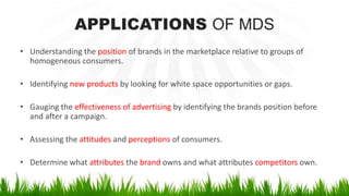 APPLICATIONS OF MDS
• Understanding the position of brands in the marketplace relative to groups of
homogeneous consumers.
• Identifying new products by looking for white space opportunities or gaps.
• Gauging the effectiveness of advertising by identifying the brands position before
and after a campaign.
• Assessing the attitudes and perceptions of consumers.
• Determine what attributes the brand owns and what attributes competitors own.
 