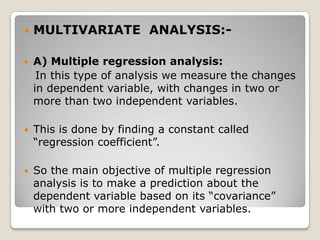    MULTIVARIATE ANALYSIS:-

   A) Multiple regression analysis:
     In this type of analysis we measure the changes
    in dependent variable, with changes in two or
    more than two independent variables.

   This is done by finding a constant called
    “regression coefficient”.

   So the main objective of multiple regression
    analysis is to make a prediction about the
    dependent variable based on its “covariance”
    with two or more independent variables.
 