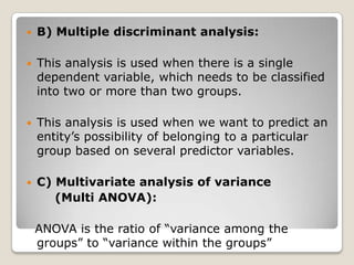    B) Multiple discriminant analysis:

   This analysis is used when there is a single
    dependent variable, which needs to be classified
    into two or more than two groups.

   This analysis is used when we want to predict an
    entity‟s possibility of belonging to a particular
    group based on several predictor variables.

   C) Multivariate analysis of variance
       (Multi ANOVA):

    ANOVA is the ratio of “variance among the
    groups” to “variance within the groups”
 