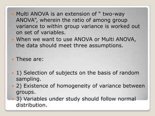    Multi ANOVA is an extension of “ two-way
    ANOVA”, wherein the ratio of among group
    variance to within group variance is worked out
    on set of variables.
   When we want to use ANOVA or Multi ANOVA,
    the data should meet three assumptions.

   These are:

   1) Selection of subjects on the basis of random
    sampling.
   2) Existence of homogeneity of variance between
    groups.
   3) Variables under study should follow normal
    distribution.
 