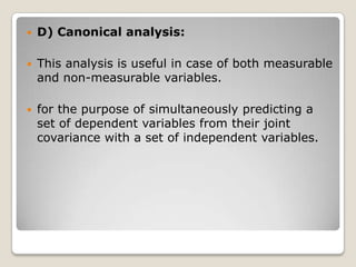   D) Canonical analysis:

   This analysis is useful in case of both measurable
    and non-measurable variables.

   for the purpose of simultaneously predicting a
    set of dependent variables from their joint
    covariance with a set of independent variables.
 