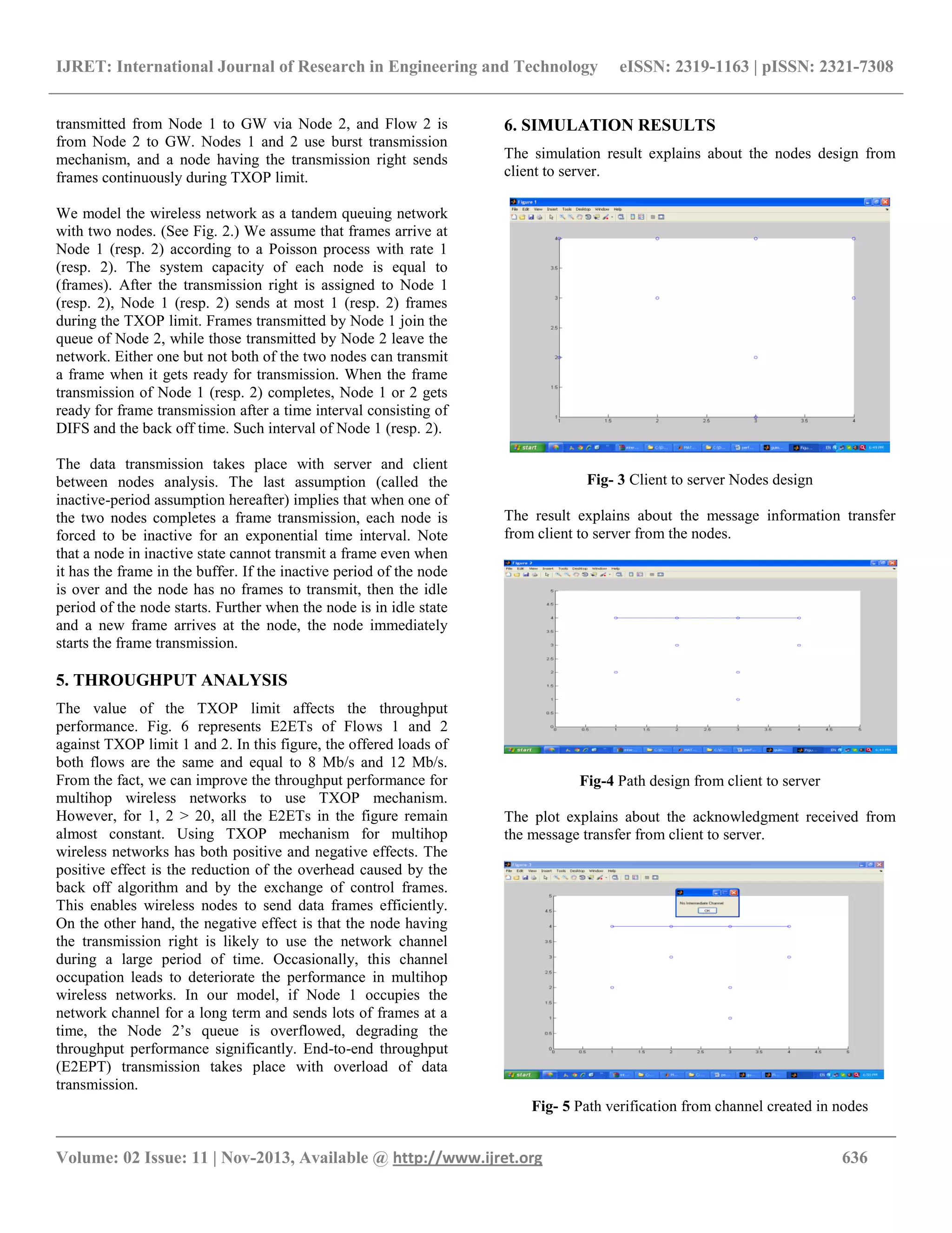 IJRET: International Journal of Research in Engineering and Technology eISSN: 2319-1163 | pISSN: 2321-7308
__________________________________________________________________________________________
Volume: 02 Issue: 11 | Nov-2013, Available @ http://www.ijret.org 636
transmitted from Node 1 to GW via Node 2, and Flow 2 is
from Node 2 to GW. Nodes 1 and 2 use burst transmission
mechanism, and a node having the transmission right sends
frames continuously during TXOP limit.
We model the wireless network as a tandem queuing network
with two nodes. (See Fig. 2.) We assume that frames arrive at
Node 1 (resp. 2) according to a Poisson process with rate 1
(resp. 2). The system capacity of each node is equal to
(frames). After the transmission right is assigned to Node 1
(resp. 2), Node 1 (resp. 2) sends at most 1 (resp. 2) frames
during the TXOP limit. Frames transmitted by Node 1 join the
queue of Node 2, while those transmitted by Node 2 leave the
network. Either one but not both of the two nodes can transmit
a frame when it gets ready for transmission. When the frame
transmission of Node 1 (resp. 2) completes, Node 1 or 2 gets
ready for frame transmission after a time interval consisting of
DIFS and the back off time. Such interval of Node 1 (resp. 2).
The data transmission takes place with server and client
between nodes analysis. The last assumption (called the
inactive-period assumption hereafter) implies that when one of
the two nodes completes a frame transmission, each node is
forced to be inactive for an exponential time interval. Note
that a node in inactive state cannot transmit a frame even when
it has the frame in the buffer. If the inactive period of the node
is over and the node has no frames to transmit, then the idle
period of the node starts. Further when the node is in idle state
and a new frame arrives at the node, the node immediately
starts the frame transmission.
5. THROUGHPUT ANALYSIS
The value of the TXOP limit affects the throughput
performance. Fig. 6 represents E2ETs of Flows 1 and 2
against TXOP limit 1 and 2. In this figure, the offered loads of
both flows are the same and equal to 8 Mb/s and 12 Mb/s.
From the fact, we can improve the throughput performance for
multihop wireless networks to use TXOP mechanism.
However, for 1, 2 > 20, all the E2ETs in the figure remain
almost constant. Using TXOP mechanism for multihop
wireless networks has both positive and negative effects. The
positive effect is the reduction of the overhead caused by the
back off algorithm and by the exchange of control frames.
This enables wireless nodes to send data frames efficiently.
On the other hand, the negative effect is that the node having
the transmission right is likely to use the network channel
during a large period of time. Occasionally, this channel
occupation leads to deteriorate the performance in multihop
wireless networks. In our model, if Node 1 occupies the
network channel for a long term and sends lots of frames at a
time, the Node 2’s queue is overflowed, degrading the
throughput performance significantly. End-to-end throughput
(E2EPT) transmission takes place with overload of data
transmission.
6. SIMULATION RESULTS
The simulation result explains about the nodes design from
client to server.
Fig- 3 Client to server Nodes design
The result explains about the message information transfer
from client to server from the nodes.
Fig-4 Path design from client to server
The plot explains about the acknowledgment received from
the message transfer from client to server.
Fig- 5 Path verification from channel created in nodes
 