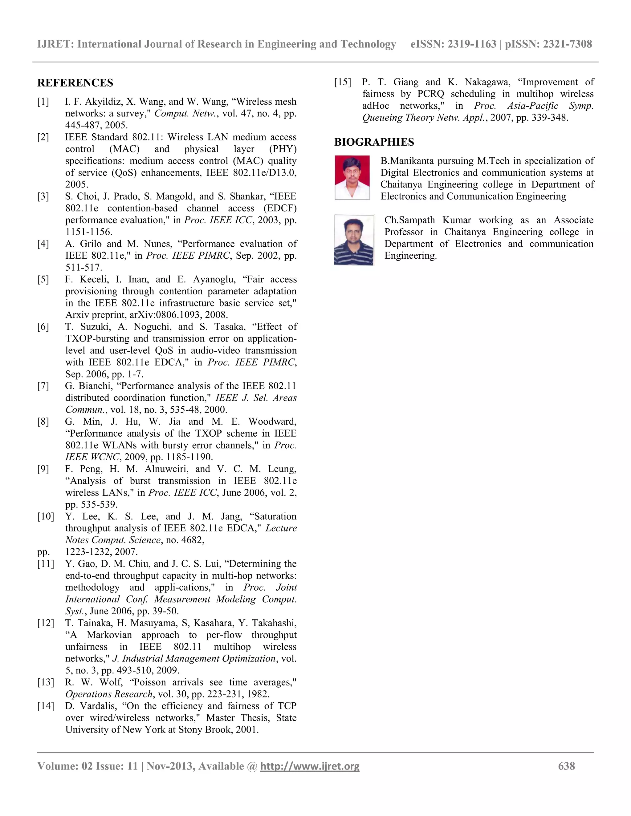 IJRET: International Journal of Research in Engineering and Technology eISSN: 2319-1163 | pISSN: 2321-7308
__________________________________________________________________________________________
Volume: 02 Issue: 11 | Nov-2013, Available @ http://www.ijret.org 638
REFERENCES
[1] I. F. Akyildiz, X. Wang, and W. Wang, “Wireless mesh
networks: a survey," Comput. Netw., vol. 47, no. 4, pp.
445-487, 2005.
[2] IEEE Standard 802.11: Wireless LAN medium access
control (MAC) and physical layer (PHY)
specifications: medium access control (MAC) quality
of service (QoS) enhancements, IEEE 802.11e/D13.0,
2005.
[3] S. Choi, J. Prado, S. Mangold, and S. Shankar, “IEEE
802.11e contention-based channel access (EDCF)
performance evaluation," in Proc. IEEE ICC, 2003, pp.
1151-1156.
[4] A. Grilo and M. Nunes, “Performance evaluation of
IEEE 802.11e," in Proc. IEEE PIMRC, Sep. 2002, pp.
511-517.
[5] F. Keceli, I. Inan, and E. Ayanoglu, “Fair access
provisioning through contention parameter adaptation
in the IEEE 802.11e infrastructure basic service set,"
Arxiv preprint, arXiv:0806.1093, 2008.
[6] T. Suzuki, A. Noguchi, and S. Tasaka, “Effect of
TXOP-bursting and transmission error on application-
level and user-level QoS in audio-video transmission
with IEEE 802.11e EDCA," in Proc. IEEE PIMRC,
Sep. 2006, pp. 1-7.
[7] G. Bianchi, “Performance analysis of the IEEE 802.11
distributed coordination function," IEEE J. Sel. Areas
Commun., vol. 18, no. 3, 535-48, 2000.
[8] G. Min, J. Hu, W. Jia and M. E. Woodward,
“Performance analysis of the TXOP scheme in IEEE
802.11e WLANs with bursty error channels," in Proc.
IEEE WCNC, 2009, pp. 1185-1190.
[9] F. Peng, H. M. Alnuweiri, and V. C. M. Leung,
“Analysis of burst transmission in IEEE 802.11e
wireless LANs," in Proc. IEEE ICC, June 2006, vol. 2,
pp. 535-539.
[10] Y. Lee, K. S. Lee, and J. M. Jang, “Saturation
throughput analysis of IEEE 802.11e EDCA," Lecture
Notes Comput. Science, no. 4682,
pp. 1223-1232, 2007.
[11] Y. Gao, D. M. Chiu, and J. C. S. Lui, “Determining the
end-to-end throughput capacity in multi-hop networks:
methodology and appli-cations," in Proc. Joint
International Conf. Measurement Modeling Comput.
Syst., June 2006, pp. 39-50.
[12] T. Tainaka, H. Masuyama, S, Kasahara, Y. Takahashi,
“A Markovian approach to per-flow throughput
unfairness in IEEE 802.11 multihop wireless
networks," J. Industrial Management Optimization, vol.
5, no. 3, pp. 493-510, 2009.
[13] R. W. Wolf, “Poisson arrivals see time averages,"
Operations Research, vol. 30, pp. 223-231, 1982.
[14] D. Vardalis, “On the efficiency and fairness of TCP
over wired/wireless networks," Master Thesis, State
University of New York at Stony Brook, 2001.
[15] P. T. Giang and K. Nakagawa, “Improvement of
fairness by PCRQ scheduling in multihop wireless
adHoc networks," in Proc. Asia-Pacific Symp.
Queueing Theory Netw. Appl., 2007, pp. 339-348.
BIOGRAPHIES
B.Manikanta pursuing M.Tech in specialization of
Digital Electronics and communication systems at
Chaitanya Engineering college in Department of
Electronics and Communication Engineering
Ch.Sampath Kumar working as an Associate
Professor in Chaitanya Engineering college in
Department of Electronics and communication
Engineering.
 