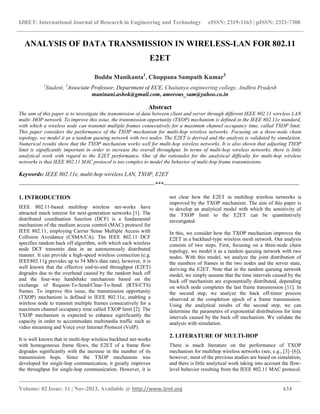 IJRET: International Journal of Research in Engineering and Technology eISSN: 2319-1163 | pISSN: 2321-7308
__________________________________________________________________________________________
Volume: 02 Issue: 11 | Nov-2013, Available @ http://www.ijret.org 634
ANALYSIS OF DATA TRANSMISSION IN WIRELESS-LAN FOR 802.11
E2ET
Boddu Manikanta1
, Chuppana Sampath Kumar2
1
Student, 2
Associate Professor, Department of ECE, Chaitanya engineering college, Andhra Pradesh
maninani.ashok@gmail.com, amorous_sam@yahoo.co.in
Abstract
The aim of this paper is to investigate the transmission of data between client and server through different IEEE 802.11 wireless LAN
multi- HOP network. To improve this issue, the transmission opportunity (TXOP) mechanism is defined in the IEEE 802.11e standard,
with which a wireless node can transmit multiple frames consecutively for a maximum channel occupancy time, called TXOP limit.
This paper considers the performance of the TXOP mechanism for multi-hop wireless networks. Focusing on a three-node chain
topology, we model it as a tandem queuing network with two nodes. The E2ET is derived and the analysis is validated by simulation.
Numerical results show that the TXOP mechanism works well for multi-hop wireless networks. It is also shown that adjusting TXOP
limit is significantly important in order to increase the overall throughput. In terms of multi-hop wireless networks, there is little
analytical work with regard to the E2ET performance. One of the rationales for the analytical difficulty for multi-hop wireless
networks is that IEEE 802.11 MAC protocol is too complex to model the behavior of multi-hop frame transmissions.
Keywords: IEEE 802.11e, multi-hop wireless LAN, TXOP, E2ET
-----------------------------------------------------------------------***-----------------------------------------------------------------------
1. INTRODUCTION
IEEE 802.11-based multihop wireless net-works have
attracted much interest for next-generation networks [1]. The
distributed coordination function (DCF) is a fundamental
mechanism of the medium access control (MAC) protocol for
IEEE 802.11, employing Carrier Sense Multiple Access with
Collision Avoidance (CSMA/CA). The IEEE 802.11 DCF
specifies random back off algorithm, with which each wireless
node DCF transmits data in an autonomously distributed
manner. It can provide a high-speed wireless connection (e.g.
IEEE802.11g provides up to 54 Mb/s data rate), however, it is
well known that the effective end-to-end throughput (E2ET)
degrades due to the overhead caused by the random back off
and the four-way handshake mechanism based on the
exchange of Request-To-Send/Clear-To-Send (RTS/CTS)
frames. To improve this issue, the transmission opportunity
(TXOP) mechanism is defined in IEEE 802.11e, enabling a
wireless node to transmit multiple frames consecutively for a
maximum channel occupancy time called TXOP limit [2]. The
TXOP mechanism is expected to enhance significantly the
capacity in order to accommodate multimedia traffic such as
video streaming and Voice over Internet Protocol (VoIP).
It is well known that in multi-hop wireless backhaul net-works
with homogeneous frame flows, the E2ET of a frame flow
degrades significantly with the increase in the number of its
transmission hops. Since the TXOP mechanism was
developed for single-hop communication, it greatly improves
the throughput for single-hop communication. However, it is
not clear how the E2ET in multihop wireless networks is
improved by the TXOP mechanism. The aim of this paper is
to develop an analytical model with which the sensitivity of
the TXOP limit to the E2ET can be quantitatively
investigated.
In this, we consider how the TXOP mechanism improves the
E2ET in a backhaul-type wireless mesh network. Our analysis
consists of two steps. First, focusing on a three-node chain
topology, we model it as a tandem queuing network with two
nodes. With this model, we analyze the joint distribution of
the numbers of frames in the two nodes and the server state,
deriving the E2ET. Note that in the tandem queuing network
model, we simply assume that the time intervals caused by the
back off mechanism are exponentially distributed, depending
on which node completes the last frame transmission [11]. In
the second step, we analyze the back off-timer process
observed at the completion epoch of a frame transmission.
Using the analytical results of the second step, we can
determine the parameters of exponential distributions for time
intervals caused by the back off mechanism. We validate the
analysis with simulation.
2. LITERATURE OF MULTI-HOP
There is much literature on the performance of TXOP
mechanism for multihop wireless networks (see, e.g., [3]–[6]),
however, most of the previous studies are based on simulation,
and there is little analytical work taking into account the flow-
level behavior resulting from the IEEE 802.11 MAC protocol.
 