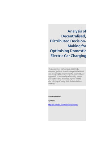 Analysis of
Decentralised,
Distributed Decision-
Making for
Optimising Domestic
Electric Car Charging
This examines patterns of electricity
demand, private vehicle usage and electric
car charging to determine the feasibility an
approach to optimising electricity usage
generation and minimise impact on the
electricity grid using distributed decision
making
Alan McSweeney
April 2021
http://ie.linkedin.com/in/alanmcsweeney
 