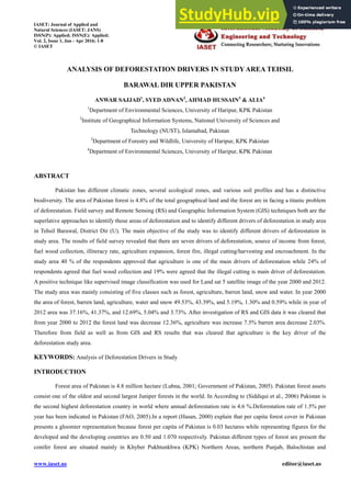 www.iaset.us editor@iaset.us
ANALYSIS OF DEFORESTATION DRIVERS IN STUDYAREA TEHSIL
BARAWAL DIR UPPER PAKISTAN
ANWAR SAJJAD1
, SYED ADNAN2
, AHMAD HUSSAIN3
& ALIA4
1
Department of Environmental Sciences, University of Haripur, KPK Pakistan
2
Institute of Geographical Information Systems, National University of Sciences and
Technology (NUST), Islamabad, Pakistan
3
Department of Forestry and Wildlife, University of Haripur, KPK Pakistan
4
Department of Environmental Sciences, University of Haripur, KPK Pakistan
ABSTRACT
Pakistan has different climatic zones, several ecological zones, and various soil profiles and has a distinctive
biodiversity. The area of Pakistan forest is 4.8% of the total geographical land and the forest are in facing a titanic problem
of deforestation. Field survey and Remote Sensing (RS) and Geographic Information System (GIS) techniques both are the
superlative approaches to identify those areas of deforestation and to identify different drivers of deforestation in study area
in Tehsil Barawal, District Dir (U). The main objective of the study was to identify different drivers of deforestation in
study area. The results of field survey revealed that there are seven drivers of deforestation, source of income from forest,
fuel wood collection, illiteracy rate, agriculture expansion, forest fire, illegal cutting/harvesting and encroachment. In the
study area 40 % of the respondents approved that agriculture is one of the main drivers of deforestation while 24% of
respondents agreed that fuel wood collection and 19% were agreed that the illegal cutting is main driver of deforestation.
A positive technique like supervised image classification was used for Land sat 5 satellite image of the year 2000 and 2012.
The study area was mainly consisting of five classes such as forest, agriculture, barren land, snow and water. In year 2000
the area of forest, barren land, agriculture, water and snow 49.53%, 43.39%, and 5.19%, 1.30% and 0.59% while in year of
2012 area was 37.16%, 41.37%, and 12.69%, 5.04% and 3.73%. After investigation of RS and GIS data it was cleared that
from year 2000 to 2012 the forest land was decrease 12.36%, agriculture was increase 7.5% barren area decrease 2.03%.
Therefore from field as well as from GIS and RS results that was cleared that agriculture is the key driver of the
deforestation study area.
KEYWORDS: Analysis of Deforestation Drivers in Study
INTRODUCTION
Forest area of Pakistan is 4.8 million hectare (Lubna, 2001; Government of Pakistan, 2005). Pakistan forest assets
consist one of the oldest and second largest Juniper forests in the world. In According to (Siddiqui et al., 2006) Pakistan is
the second highest deforestation country in world where annual deforestation rate is 4.6 %.Deforestation rate of 1.5% per
year has been indicated in Pakistan (FAO, 2005).In a report (Hasan, 2000) explain that per capita forest cover in Pakistan
presents a gloomier representation because forest per capita of Pakistan is 0.03 hectares while representing figures for the
developed and the developing countries are 0.50 and 1.070 respectively. Pakistan different types of forest are present the
conifer forest are situated mainly in Khyber Pukhtunkhwa (KPK) Northern Areas, northern Punjab, Balochistan and
IASET: Journal of Applied and
Natural Sciences (IASET: JANS)
ISSN(P): Applied; ISSN(E): Applied;
Vol. 2, Issue 1, Jan - Apr 2016; 1-8
© IASET
 