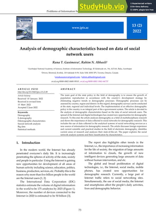 Problems of Information Society, 2022, vol.13, no.2, 73–83
73
Analysis of demographic characteristics based on data of social
network users
Rana T. Gasimova1
, Rahim N. Abbasli2
1
Azerbaijan National Academy of Sciences, Institute of Information Technology, B.Vahabzade str., 9A, AZ1141, Baku, Azerbaijan
2
Driven, Montreal, Kvebek, 130 Adelaide St W, Suite 3100, M5H 3P5, Toronto, Ontario, Canada
1renakasumova@gmail.com, 2rahim.abbasli@gmail.com
orcid.org/0000-0002-0480-99101, orcid.org/0000-0001-5965-447X2
A R T I C L E I N F O
http://doi.org/10.25045/jpis.v13.i2.09
Article history:
Received 10 January 2022
Received in revised form
15 Mart 2022
Accepted 2 June 2022
Keywords:
Demography
E-demography
Ddemographic characteristics
Ssocial network analysis
Big data
Statistical methods
A B S T R A C T
The main goal of the state policy in the field of demography is to ensure the growth of
population reproduction in accordance with the country’s development strategy by
eliminating negative trends in demographic processes. Demographic processes can be
assessed by country, region and district. In this regard, demographic surveys can be conducted
at the state, regional and individual levels. The implementation of an effective demographic
policy in the country is an integral part of the e-government system. The article is devoted to
the analysis of demographic characteristics based on the data of social network users. The
spread of the Internet and digital technologies has created new opportunities for demographic
research. To this end, the article analyzes demography as a field of multidisciplinary research
and shows the importance of data collected in social networks for demographic research. This
includes the use of data collected in the analytical systems of social networking services as a
new source of information for demographic research. The article discusses foreign experience
and current scientific and practical studies in the field of electronic demography, identifies
current areas of research and analyzes their state-of-the-art. The paper explores the social
network analysis systems and their classification by characteristics.
1. Introduction
In the modern world, the Internet has already
penetrated everyone’s daily life. It is increasingly
penetrating the spheres of activity of the state, society
and people in particular. Using the Internet is gaining
new opportunities for development of all areas of
human activity including science, education, politics,
business, production, services, etc. Probably this is the
reason why more than five billion people in the world
are the Internet users [1, 2].
The International Data Corporation (IDC)
statistics estimate the volume of digital information
in the world to be 175 zetabytes by 2025 (Figure 1).
Moreover, the number of devices connected to the
Internet in 2020 is estimated to be 50 billion [3].
The report also highlights other trends in the
Internet, i.e., the importance of increasing information
for the life of society, the migration of large amounts
of information to clouds, the growth of new
intelligent devices generating large amounts of data
without human intervention, and etc.
The global and broad proliferation of digital
technologies, i.e., the Internet, social media, mobile
phones, has created new opportunities for
demographic research. Currently, a large part of
Internet traffic refers to social networking sites.
Simultaneously, the use of social media, the Internet
and smartphones affect the people’s daily activities,
lives and demographic behavior.
13 (2)
2022
www.jpis.az
 