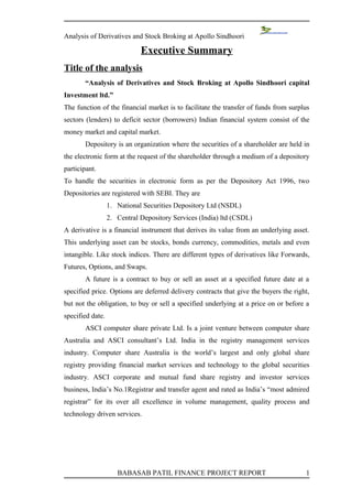 Analysis of Derivatives and Stock Broking at Apollo Sindhoori

                             Executive Summary
Title of the analysis
       “Analysis of Derivatives and Stock Broking at Apollo Sindhoori capital
Investment ltd.”
The function of the financial market is to facilitate the transfer of funds from surplus
sectors (lenders) to deficit sector (borrowers) Indian financial system consist of the
money market and capital market.
       Depository is an organization where the securities of a shareholder are held in
the electronic form at the request of the shareholder through a medium of a depository
participant.
To handle the securities in electronic form as per the Depository Act 1996, two
Depositories are registered with SEBI. They are
                  1. National Securities Depository Ltd (NSDL)
                  2. Central Depository Services (India) ltd (CSDL)
A derivative is a financial instrument that derives its value from an underlying asset.
This underlying asset can be stocks, bonds currency, commodities, metals and even
intangible. Like stock indices. There are different types of derivatives like Forwards,
Futures, Options, and Swaps.
       A future is a contract to buy or sell an asset at a specified future date at a
specified price. Options are deferred delivery contracts that give the buyers the right,
but not the obligation, to buy or sell a specified underlying at a price on or before a
specified date.
       ASCI computer share private Ltd. Is a joint venture between computer share
Australia and ASCI consultant’s Ltd. India in the registry management services
industry. Computer share Australia is the world’s largest and only global share
registry providing financial market services and technology to the global securities
industry. ASCI corporate and mutual fund share registry and investor services
business, India’s No.1Registrar and transfer agent and rated as India’s “most admired
registrar” for its over all excellence in volume management, quality process and
technology driven services.




                     BABASAB PATIL FINANCE PROJECT REPORT                             1
 