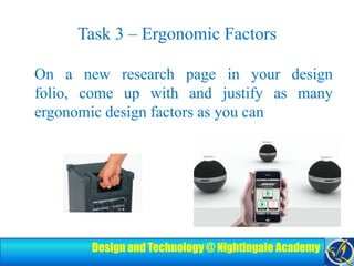 Task 3 – Ergonomic FactorsOn a new research page in your design folio, come up with and justify as many ergonomic design factors as you can