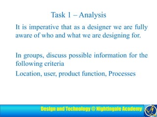 Task 1 – Analysis	It is imperative that as a designer we are fully aware of who and what we are designing for.In groups, discuss possible information for the following criteria 	Location, user, product function, Processes