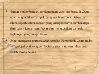 • Namun perkembangan perekonomian yang luar biasa di China
juga menghadirkan dampak yang luar biasa pula. Beberapa
sektor seperti sektor industri yang mengkonsumsi sumber daya
alam dalam jumlah yang besar dan menghasilkan dampak
lingkungan yang sangat besar.
• Untuk mengatasi permasalahan tersebut Pemerintah China mulai
mengadopsi praktek green logistics salah satu yang digunakan
adalah inovasi teknis
 