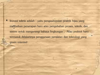 • Inovasi teknis adalah : yaitu pengaadopsian praktik hijau yang
melibatkan penerapan baru atau pengubahan proses, teknik, dan
sistem untuk mengurangi bahaya lingkungan . Atau praktek baru
termasuk didalamnya penggunaan peralatan dan teknologi yang
green oriented
 