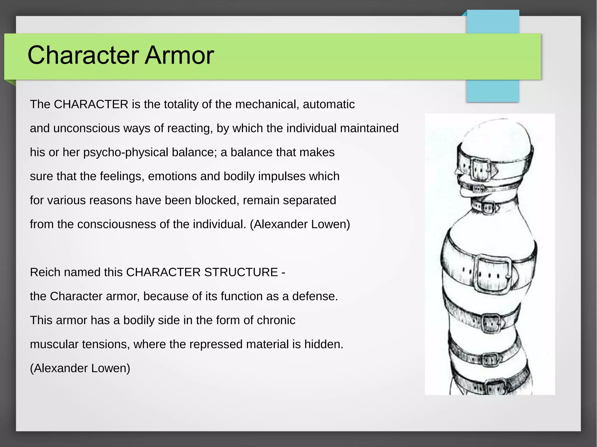 Character Armor
The CHARACTER is the totality of the mechanical, automatic
and unconscious ways of reacting, by which the individual maintained
his or her psycho-physical balance; a balance that makes
sure that the feelings, emotions and bodily impulses which
for various reasons have been blocked, remain separated
from the consciousness of the individual. (Alexander Lowen)
Reich named this CHARACTER STRUCTURE -
the Character armor, because of its function as a defense.
This armor has a bodily side in the form of chronic
muscular tensions, where the repressed material is hidden.
(Alexander Lowen)
 