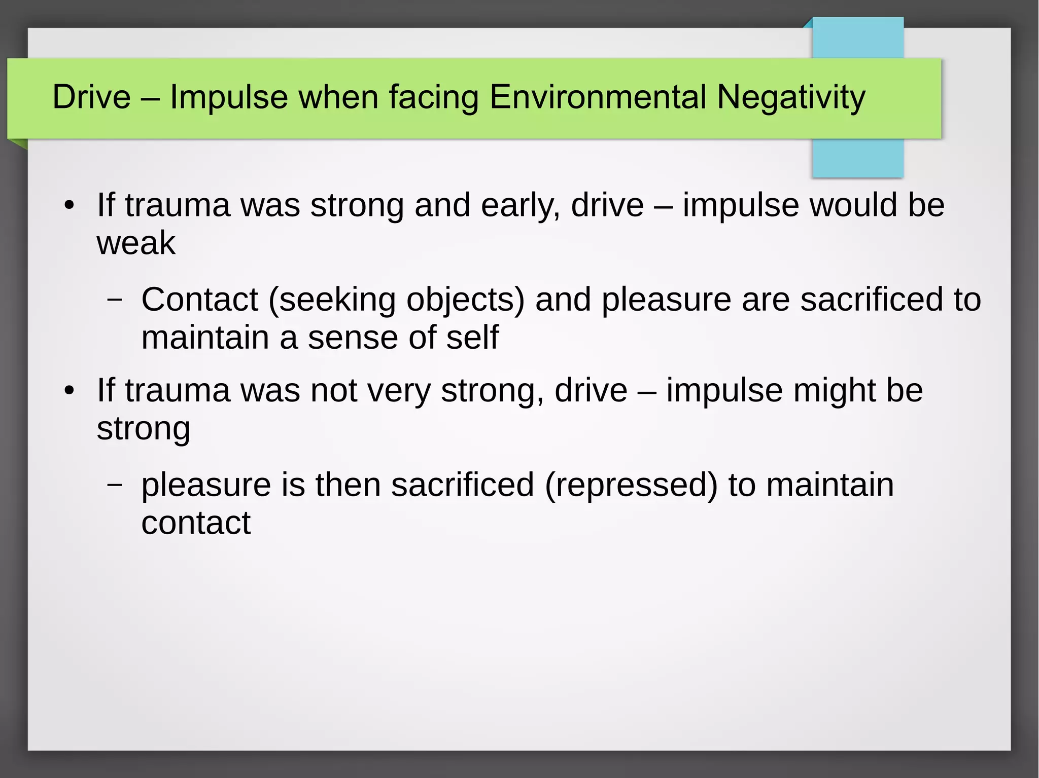 Drive – Impulse when facing Environmental Negativity
● If trauma was strong and early, drive – impulse would be
weak
– Contact (seeking objects) and pleasure are sacrificed to
maintain a sense of self
● If trauma was not very strong, drive – impulse might be
strong
– pleasure is then sacrificed (repressed) to maintain
contact
 