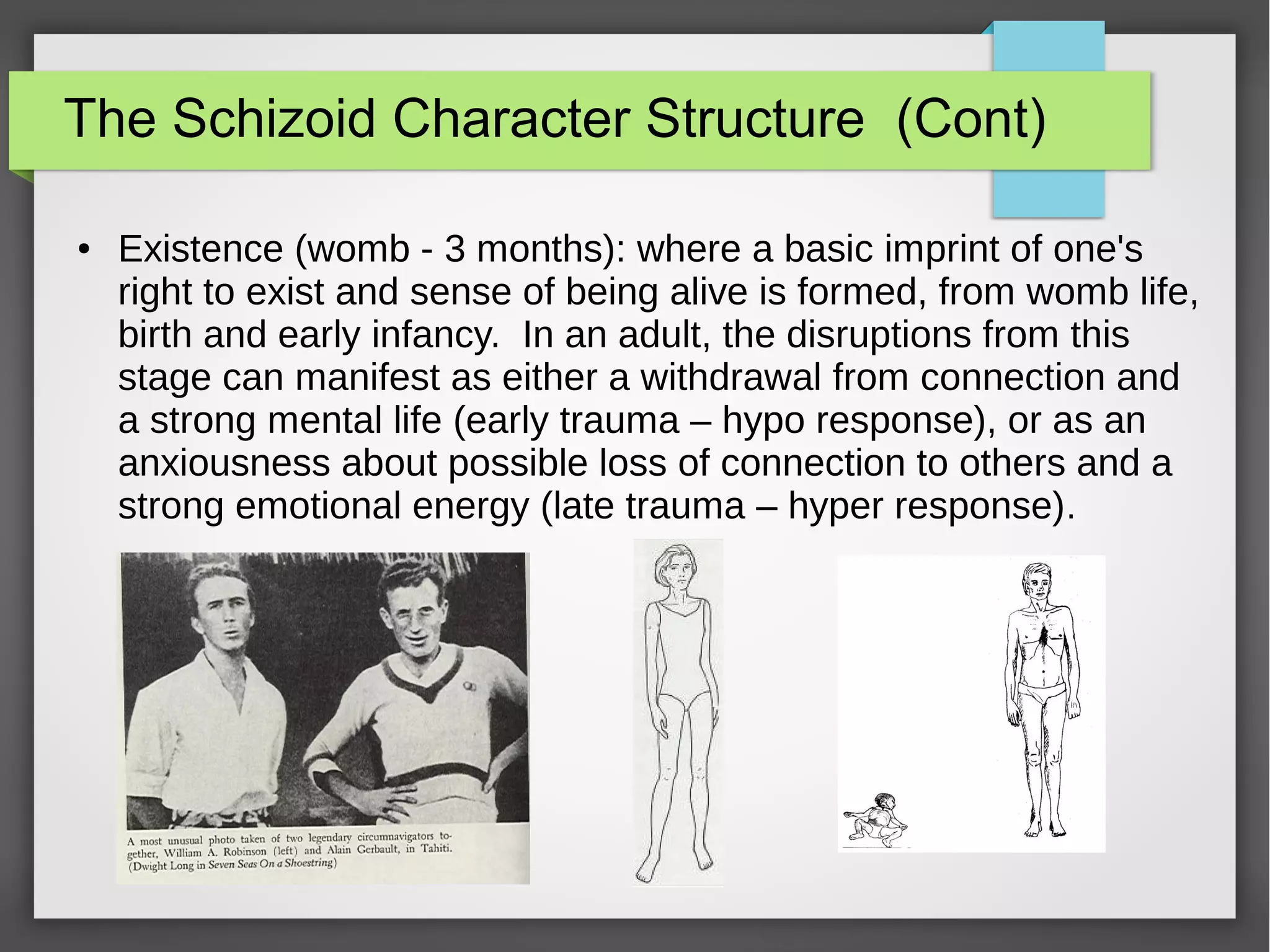 The Schizoid Character Structure (Cont)
● Existence (womb - 3 months): where a basic imprint of one's
right to exist and sense of being alive is formed, from womb life,
birth and early infancy. In an adult, the disruptions from this
stage can manifest as either a withdrawal from connection and
a strong mental life (early trauma – hypo response), or as an
anxiousness about possible loss of connection to others and a
strong emotional energy (late trauma – hyper response).
 