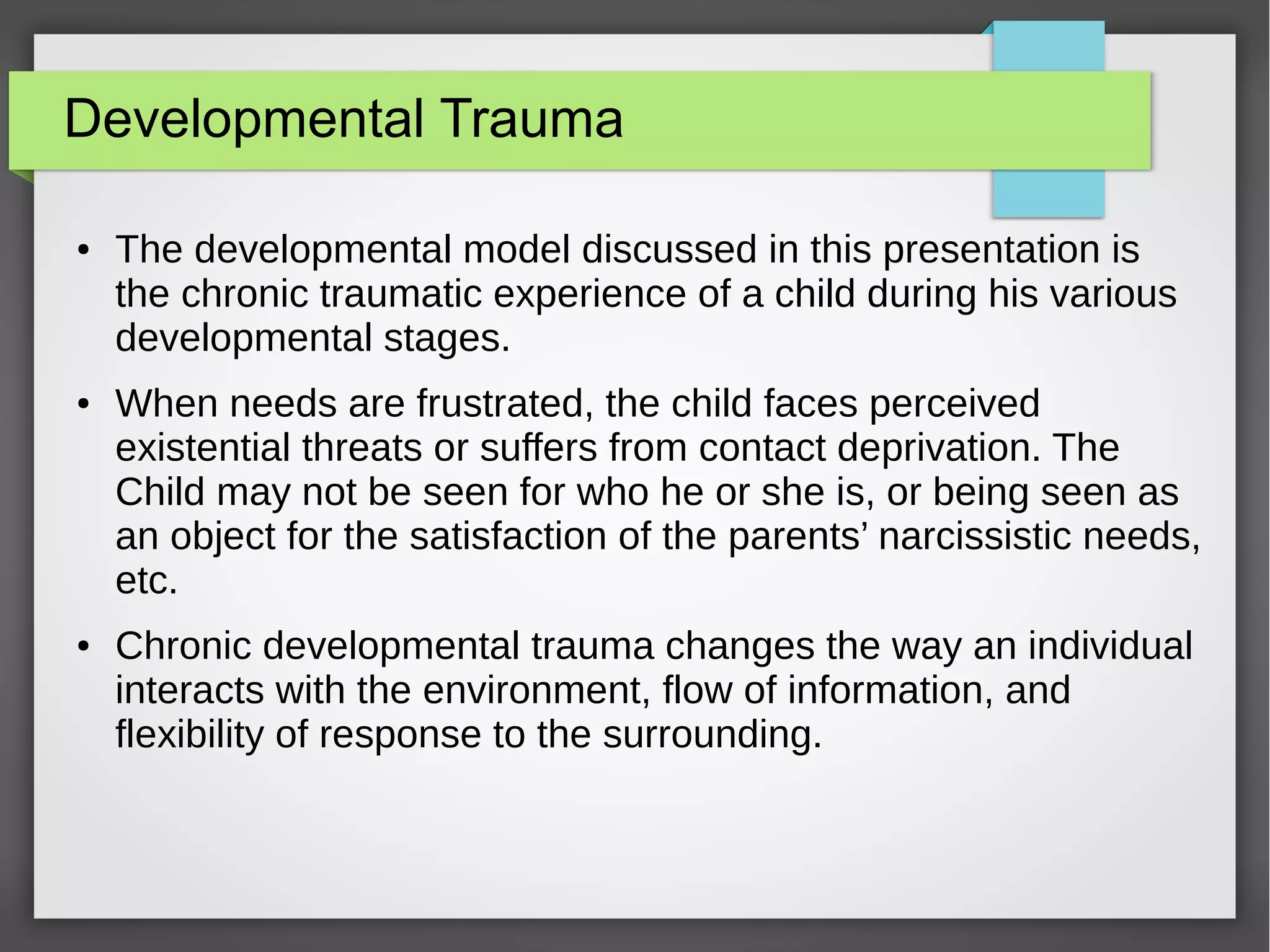 Developmental Trauma
● The developmental model discussed in this presentation is
the chronic traumatic experience of a child during his various
developmental stages.
● When needs are frustrated, the child faces perceived
existential threats or suffers from contact deprivation. The
Child may not be seen for who he or she is, or being seen as
an object for the satisfaction of the parents’ narcissistic needs,
etc.
● Chronic developmental trauma changes the way an individual
interacts with the environment, flow of information, and
flexibility of response to the surrounding.
 