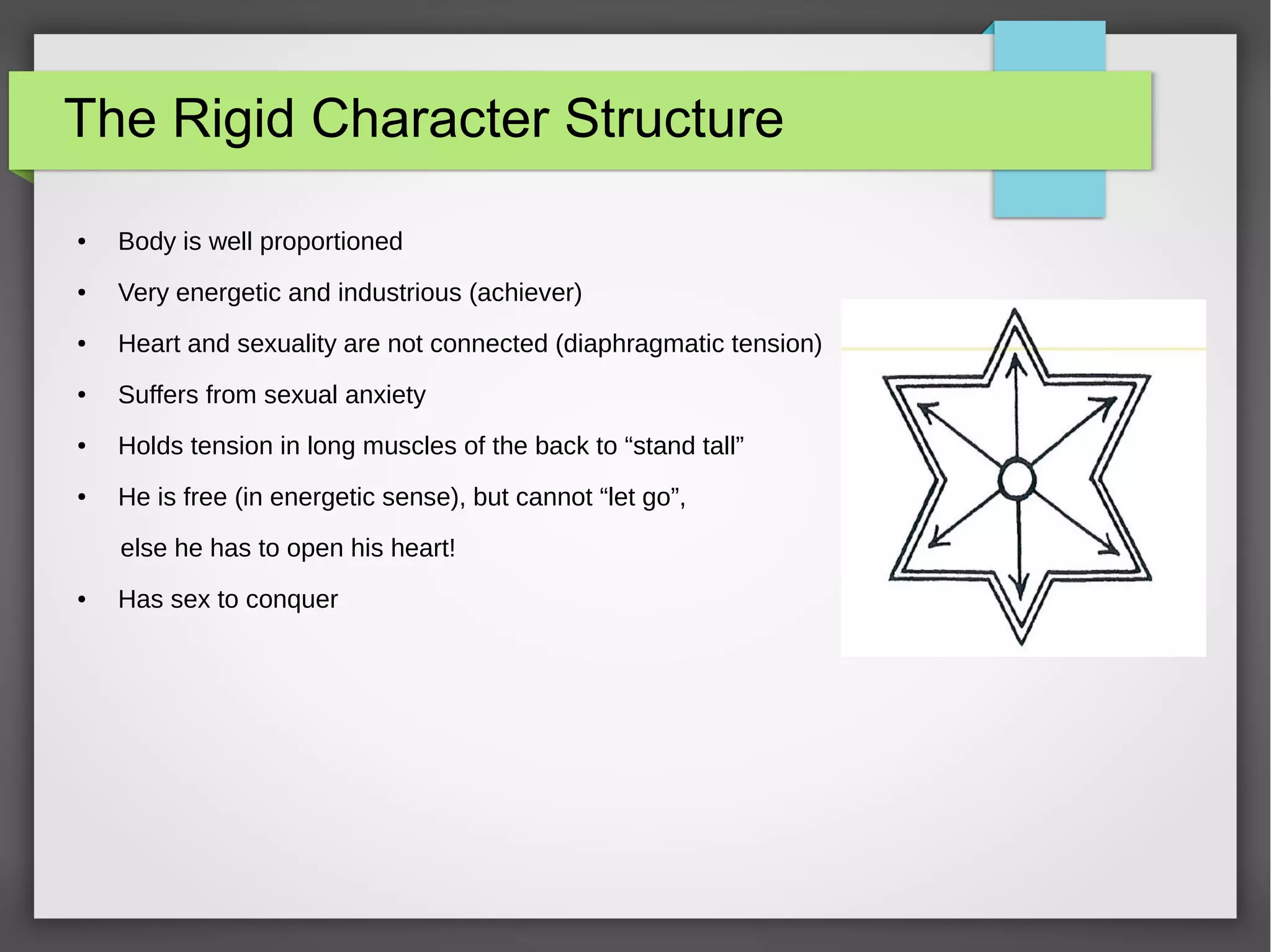 The Rigid Character Structure
● Body is well proportioned
● Very energetic and industrious (achiever)
● Heart and sexuality are not connected (diaphragmatic tension)
● Suffers from sexual anxiety
● Holds tension in long muscles of the back to “stand tall”
● He is free (in energetic sense), but cannot “let go”,
else he has to open his heart!
● Has sex to conquer
 