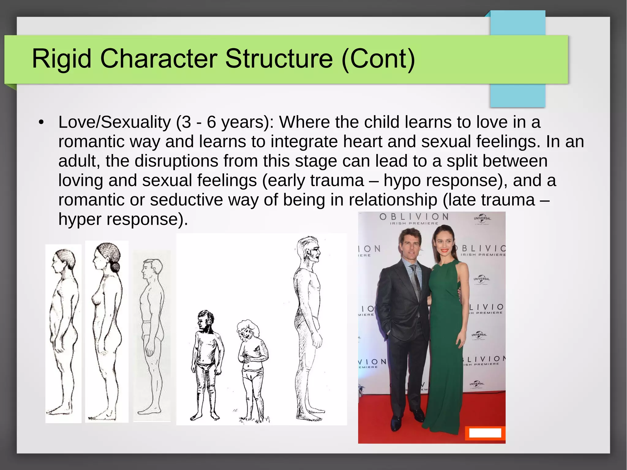 Rigid Character Structure (Cont)
● Love/Sexuality (3 - 6 years): Where the child learns to love in a
romantic way and learns to integrate heart and sexual feelings. In an
adult, the disruptions from this stage can lead to a split between
loving and sexual feelings (early trauma – hypo response), and a
romantic or seductive way of being in relationship (late trauma –
hyper response).
 