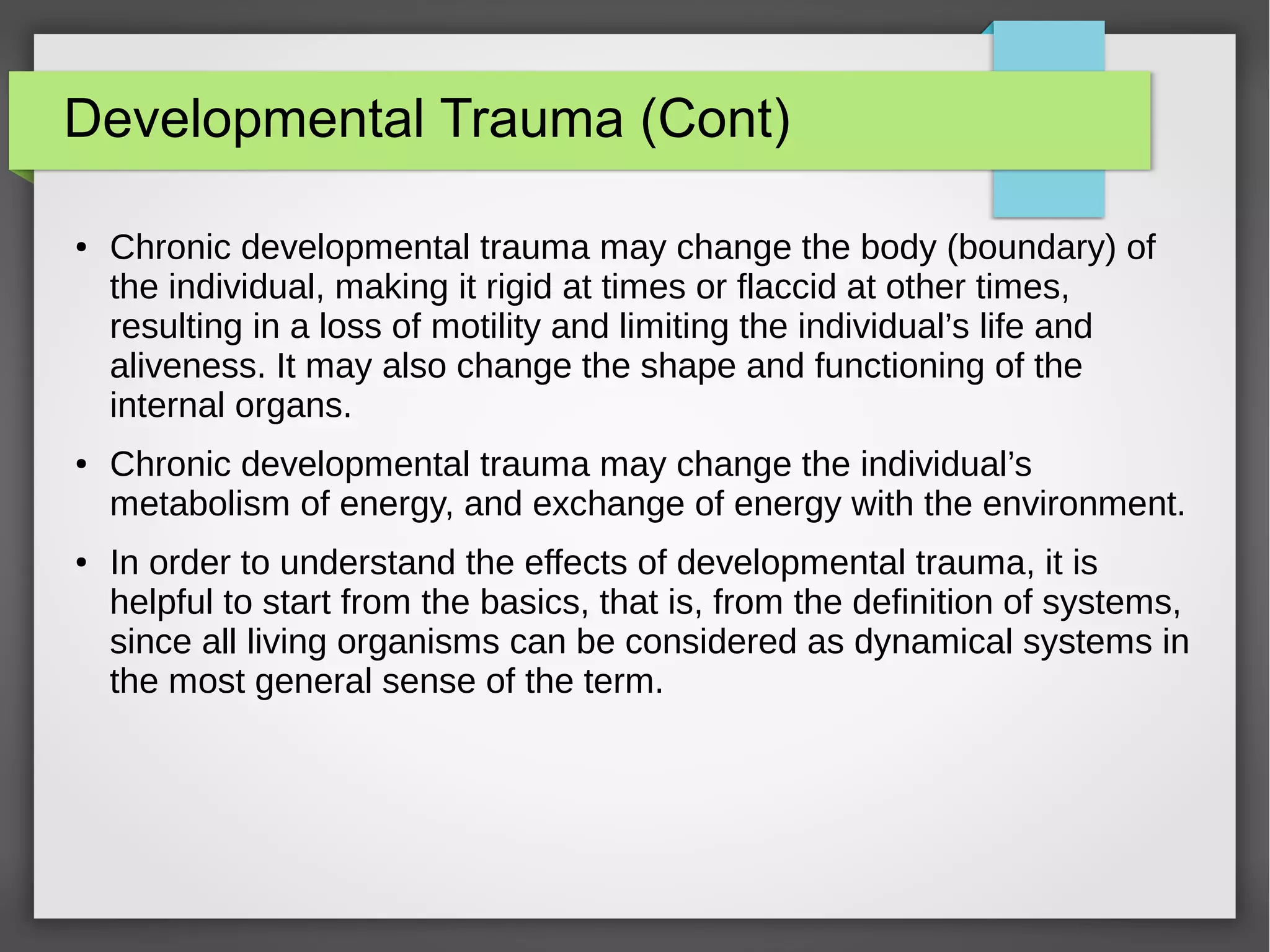 Developmental Trauma (Cont)
● Chronic developmental trauma may change the body (boundary) of
the individual, making it rigid at times or flaccid at other times,
resulting in a loss of motility and limiting the individual’s life and
aliveness. It may also change the shape and functioning of the
internal organs.
● Chronic developmental trauma may change the individual’s
metabolism of energy, and exchange of energy with the environment.
● In order to understand the effects of developmental trauma, it is
helpful to start from the basics, that is, from the definition of systems,
since all living organisms can be considered as dynamical systems in
the most general sense of the term.
 