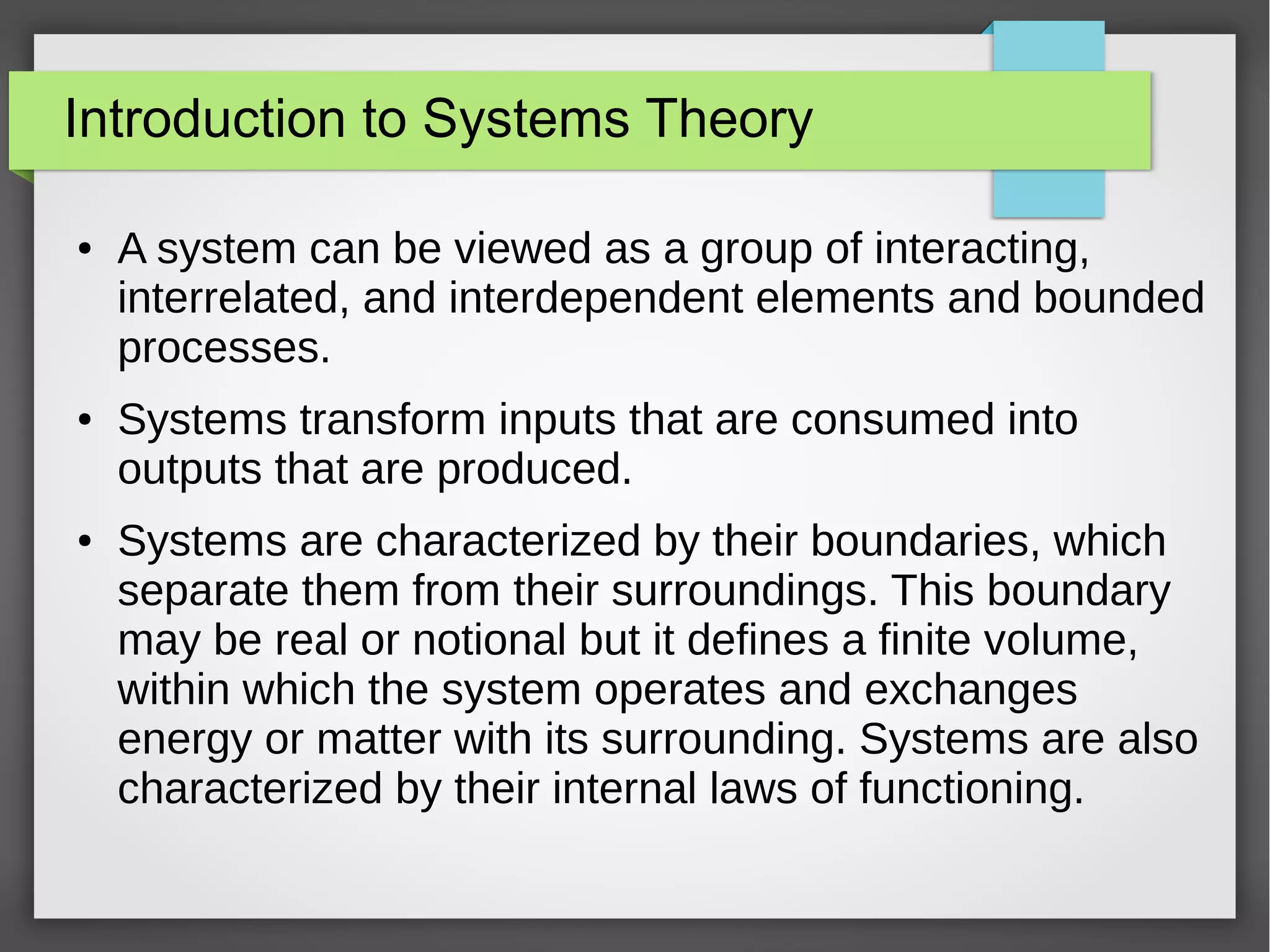 Introduction to Systems Theory
● A system can be viewed as a group of interacting,
interrelated, and interdependent elements and bounded
processes.
● Systems transform inputs that are consumed into
outputs that are produced.
● Systems are characterized by their boundaries, which
separate them from their surroundings. This boundary
may be real or notional but it defines a finite volume,
within which the system operates and exchanges
energy or matter with its surrounding. Systems are also
characterized by their internal laws of functioning.
 