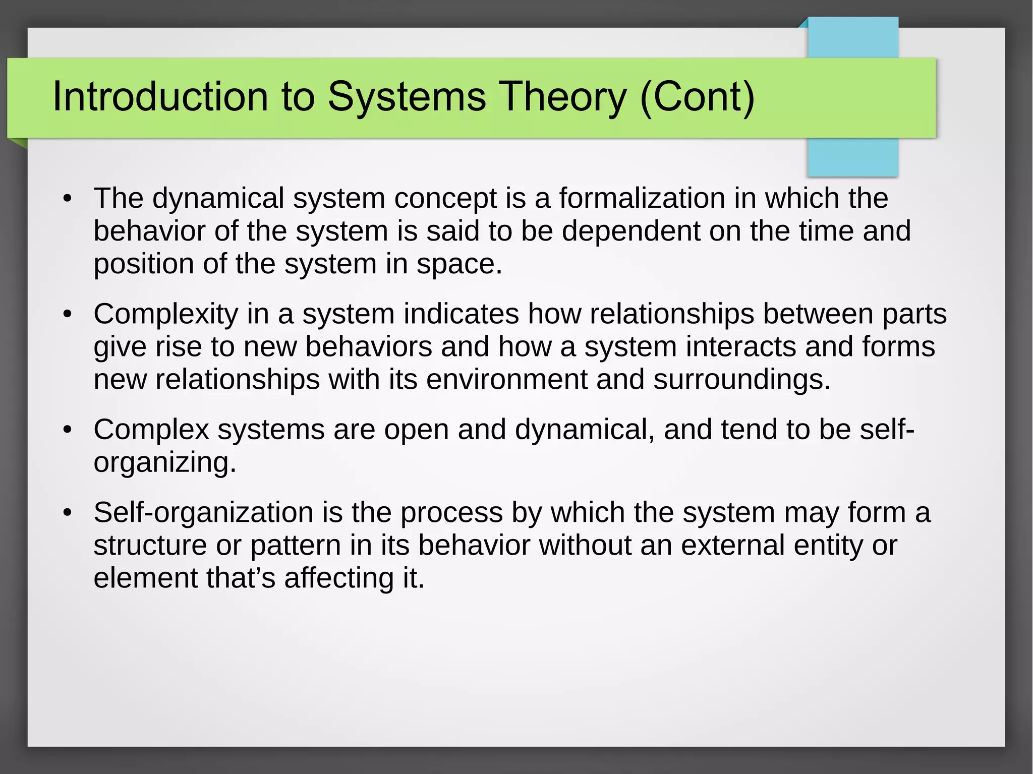 Introduction to Systems Theory (Cont)
● The dynamical system concept is a formalization in which the
behavior of the system is said to be dependent on the time and
position of the system in space.
● Complexity in a system indicates how relationships between parts
give rise to new behaviors and how a system interacts and forms
new relationships with its environment and surroundings.
● Complex systems are open and dynamical, and tend to be self-
organizing.
● Self-organization is the process by which the system may form a
structure or pattern in its behavior without an external entity or
element that’s affecting it.
 