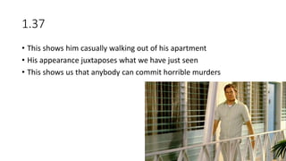 1.37
• This shows him casually walking out of his apartment
• His appearance juxtaposes what we have just seen
• This shows us that anybody can commit horrible murders
 
