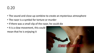 0.20
• The sound and close up combine to create an mysterious atmosphere
• The razor is a symbol for torture or murder
• If there was a small slip of the razor, he could die
• It is a slow movement, this could
mean that he is enjoying it
 