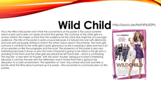 Wild Child

This is the Wild child poster and I think the conventions of this poster is the colour scheme
which is pink and is seen on nearly all chick flick genres. The costume of the other girls is a
school uniform this makes us think that the audience for this chick flick might be of a younger
audience. The title of the poster is quite unusual because it is halved into one with diamonds
and one with just purple writing to match the other colour used in the scheme. The main girls
costume in contrast to the other girls is quite glamorous as she is wearing a dress and has a lot
of accessories on like the sunglasses and the scarf. The proxemics of the poster is also very
interesting because it shows us who the main character is going to be which is the girl who is
standing at the front and the other girls are placed far left hand side – which is contrasting.
The tag line ‘a new term for trouble’ with the word ‘trouble’ being put in bold is interesting
because it catches the eye with the alliteration and is hinted that their is going to be
disruption to a calm environment. The repetition of ‘new’ has a linear structure and tells us
bluntly what the films about summed up in 6 words – this convention is commonly seen on film
posters.

http://youtu.be/NdYXF6JESPc

 